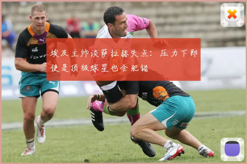 埃及主帅谈萨拉赫失点：压力下即使是顶级球星也会犯错