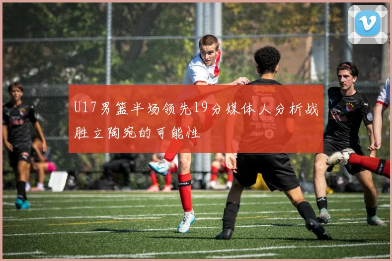 U17男篮半场领先19分媒体人分析战胜立陶宛的可能性