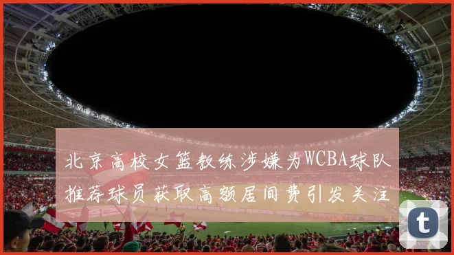 北京高校女篮教练涉嫌为WCBA球队推荐球员获取高额居间费引发关注