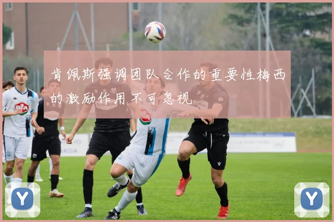 肯佩斯强调团队合作的重要性梅西的激励作用不可忽视
