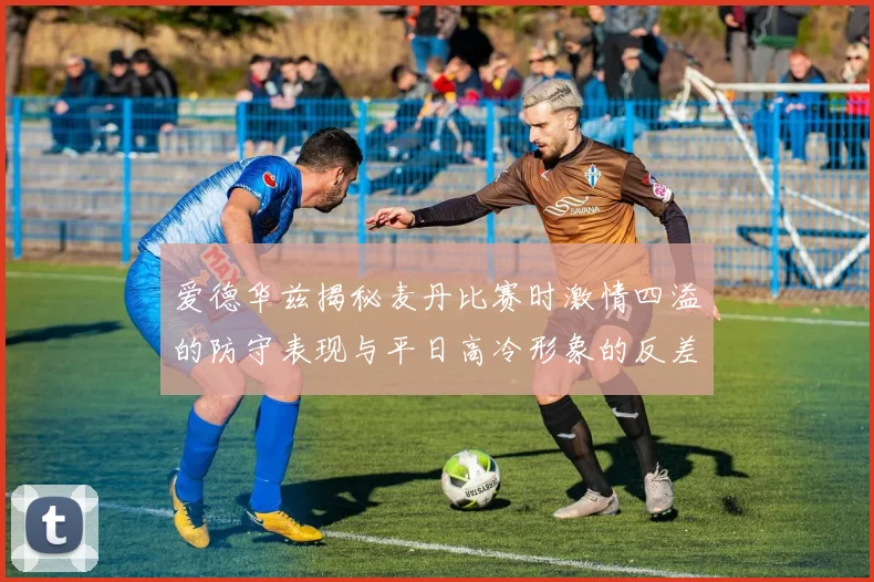 爱德华兹揭秘麦丹比赛时激情四溢的防守表现与平日高冷形象的反差