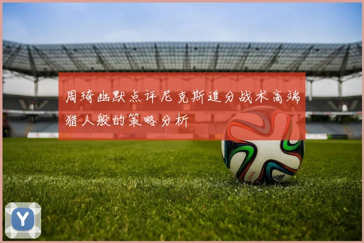 周琦幽默点评尼克斯追分战术高端猎人般的策略分析