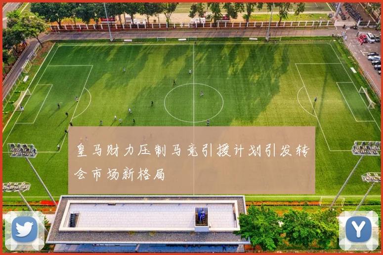 皇马财力压制马竞引援计划引发转会市场新格局