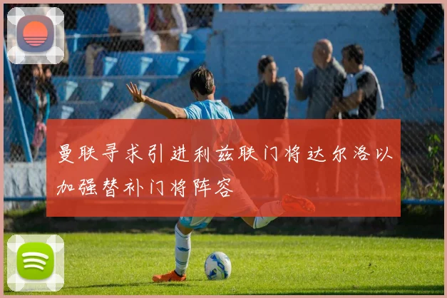 曼联寻求引进利兹联门将达尔洛以加强替补门将阵容