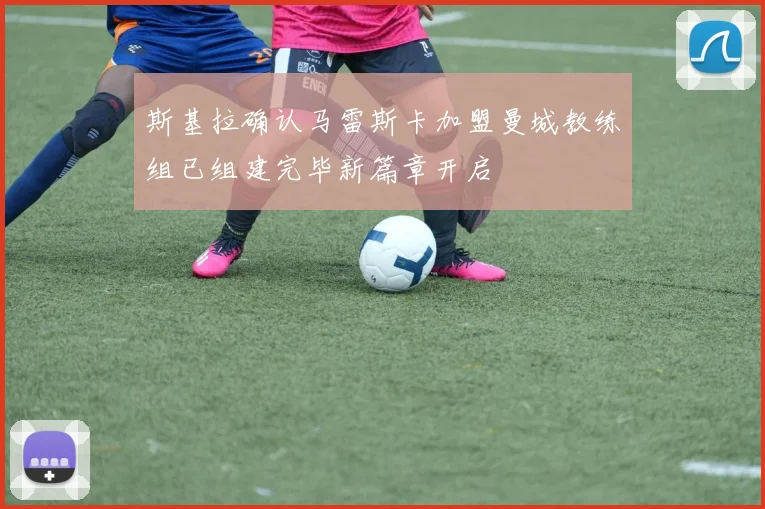 斯基拉确认马雷斯卡加盟曼城教练组已组建完毕新篇章开启