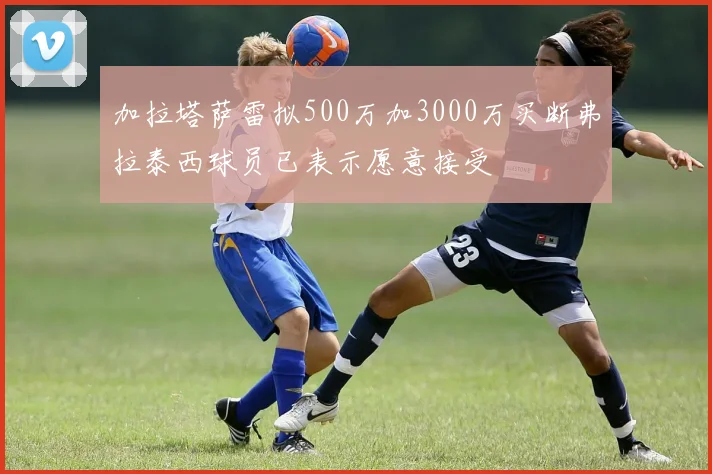 加拉塔萨雷拟500万加3000万买断弗拉泰西球员已表示愿意接受