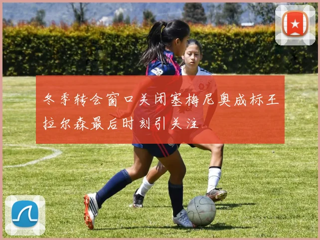 冬季转会窗口关闭塞梅尼奥成标王拉尔森最后时刻引关注
