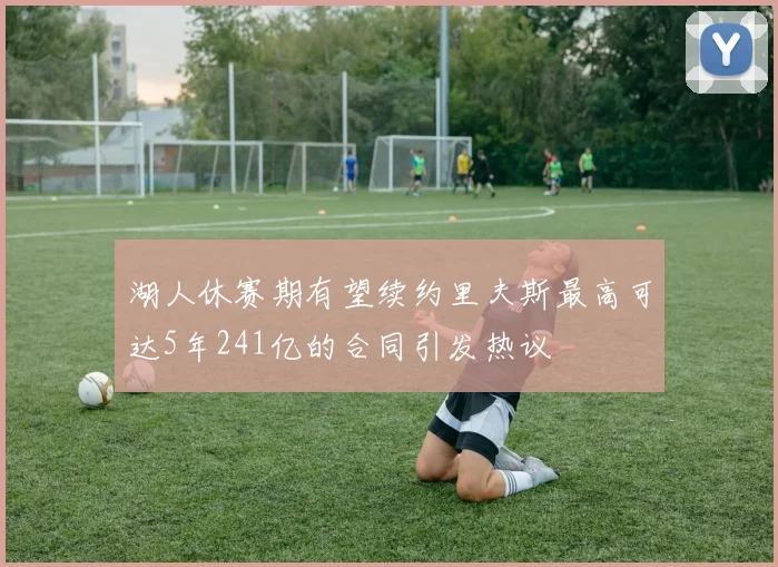 湖人休赛期有望续约里夫斯最高可达5年241亿的合同引发热议