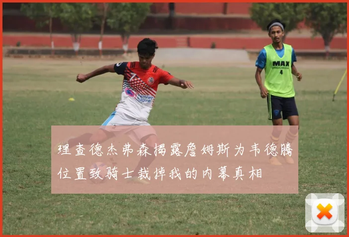 理查德杰弗森揭露詹姆斯为韦德腾位置致骑士裁掉我的内幕真相