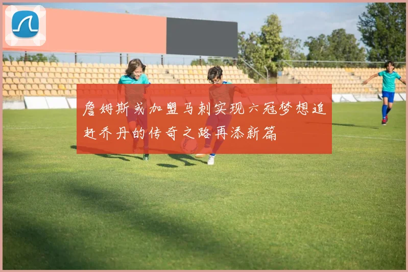 詹姆斯或加盟马刺实现六冠梦想追赶乔丹的传奇之路再添新篇