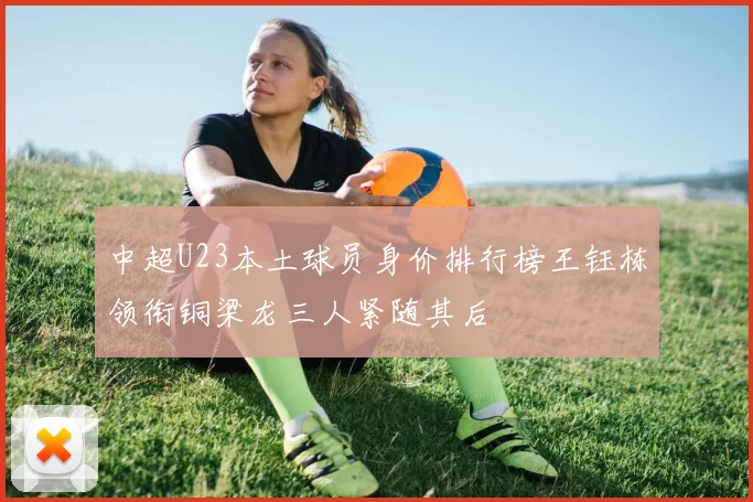 中超U23本土球员身价排行榜王钰栋领衔铜梁龙三人紧随其后