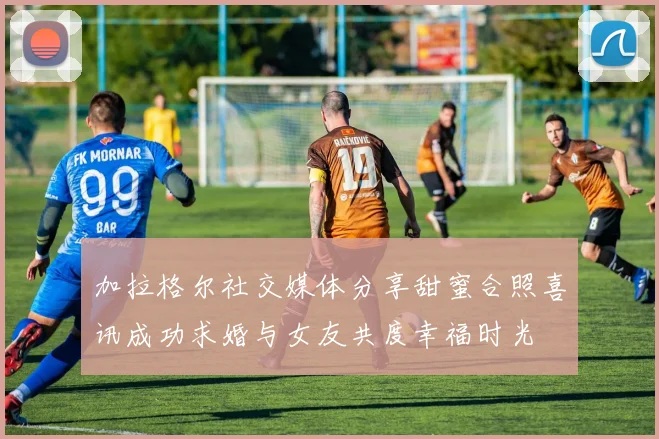 加拉格尔社交媒体分享甜蜜合照喜讯成功求婚与女友共度幸福时光